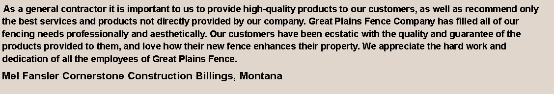 Text Box:  As a general contractor it is important to us to provide high-quality products to our customers, as well as recommend only the best services and products not directly provided by our company. Great Plains Fence Company has filled all of our fencing needs professionally and aesthetically. Our customers have been ecstatic with the quality and guarantee of the products provided to them, and love how their new fence enhances their property. We appreciate the hard work and dedication of all the employees of Great Plains Fence.Mel Fansler Cornerstone Construction Billings, Montana