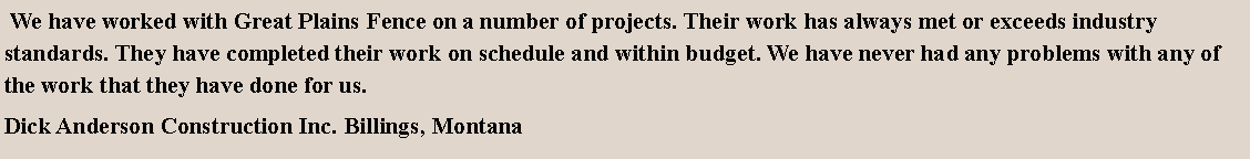 Text Box:  We have worked with Great Plains Fence on a number of projects. Their work has always met or exceeds industry standards. They have completed their work on schedule and within budget. We have never had any problems with any of the work that they have done for us.Dick Anderson Construction Inc. Billings, Montana