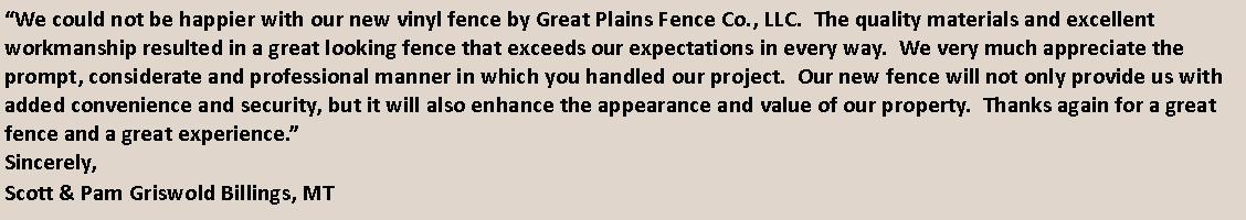 Text Box: We could not be happier with our new vinyl fence by Great Plains Fence Co., LLC.  The quality materials and excellent workmanship resulted in a great looking fence that exceeds our expectations in every way.  We very much appreciate the prompt, considerate and professional manner in which you handled our project.  Our new fence will not only provide us with added convenience and security, but it will also enhance the appearance and value of our property.  Thanks again for a great fence and a great experience.Sincerely,Scott & Pam Griswold Billings, MT