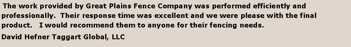 Text Box:  The work provided by Great Plains Fence Company was performed efficiently and professionally.  Their response time was excellent and we were please with the final product.   I would recommend them to anyone for their fencing needs.David Hefner Taggart Global, LLC