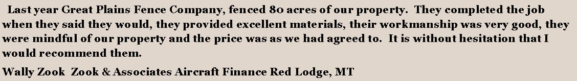 Text Box:   Last year Great Plains Fence Company, fenced 80 acres of our property.  They completed the job when they said they would, they provided excellent materials, their workmanship was very good, they were mindful of our property and the price was as we had agreed to.  It is without hesitation that I would recommend them.Wally Zook  Zook & Associates Aircraft Finance Red Lodge, MT