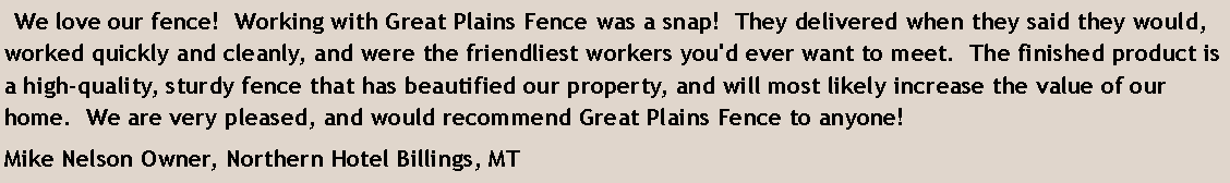 Text Box:   We love our fence!  Working with Great Plains Fence was a snap!  They delivered when they said they would, worked quickly and cleanly, and were the friendliest workers you'd ever want to meet.  The finished product is a high-quality, sturdy fence that has beautified our property, and will most likely increase the value of our home.  We are very pleased, and would recommend Great Plains Fence to anyone!Mike Nelson Owner, Northern Hotel Billings, MT